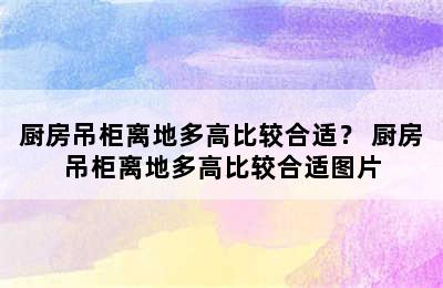 厨房吊柜离地多高比较合适？ 厨房吊柜离地多高比较合适图片